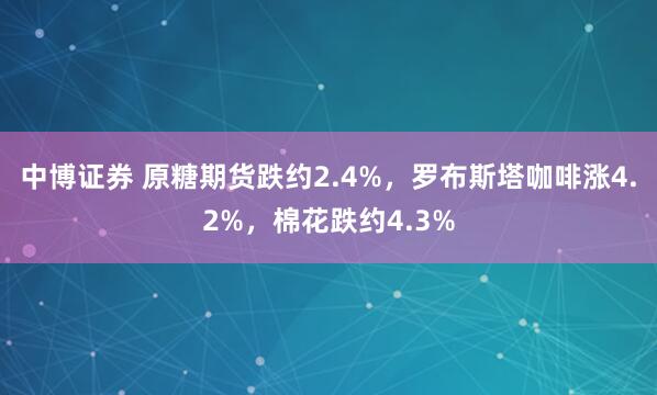 中博证券 原糖期货跌约2.4%，罗布斯塔咖啡涨4.2%，棉花跌约4.3%