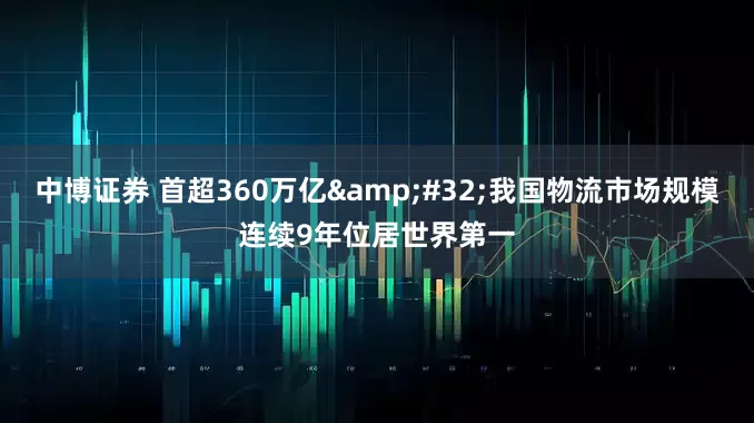 中博证券 首超360万亿 我国物流市场规模连续9年位居世界第一