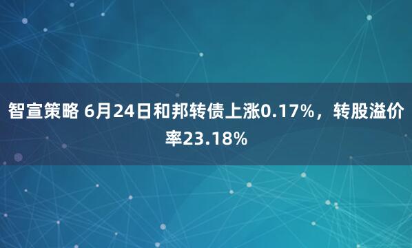 智宣策略 6月24日和邦转债上涨0.17%，转股溢价率23.18%
