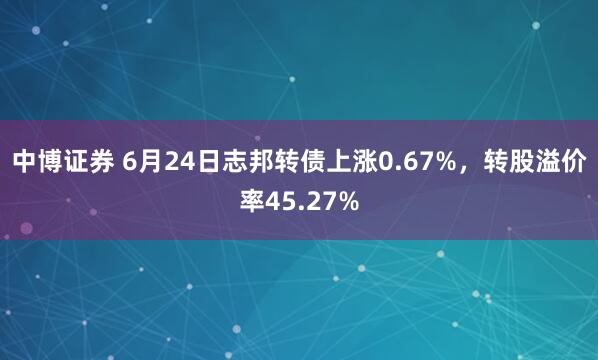中博证券 6月24日志邦转债上涨0.67%，转股溢价率45.27%