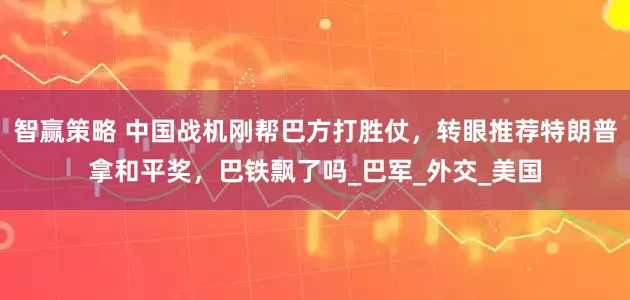 智赢策略 中国战机刚帮巴方打胜仗，转眼推荐特朗普拿和平奖，巴铁飘了吗_巴军_外交_美国