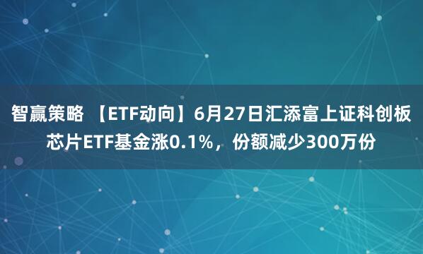 智赢策略 【ETF动向】6月27日汇添富上证科创板芯片ETF基金涨0.1%，份额减少300万份