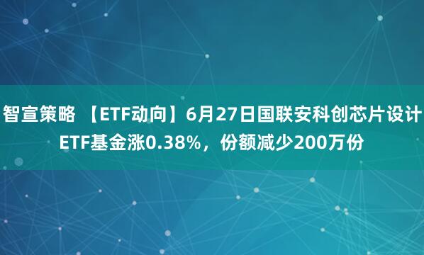 智宣策略 【ETF动向】6月27日国联安科创芯片设计ETF基金涨0.38%，份额减少200万份