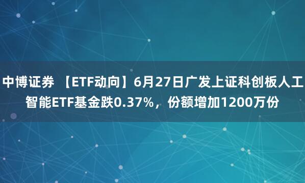 中博证券 【ETF动向】6月27日广发上证科创板人工智能ETF基金跌0.37%，份额增加1200万份