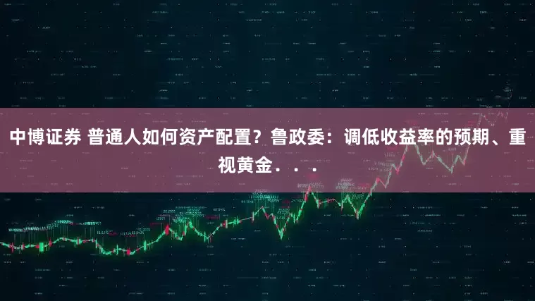 中博证券 普通人如何资产配置？鲁政委：调低收益率的预期、重视黄金．．．