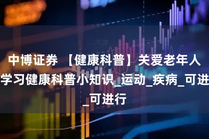 中博证券 【健康科普】关爱老年人，学习健康科普小知识_运动_疾病_可进行