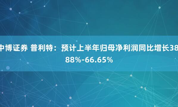 中博证券 普利特：预计上半年归母净利润同比增长38.88%-66.65%