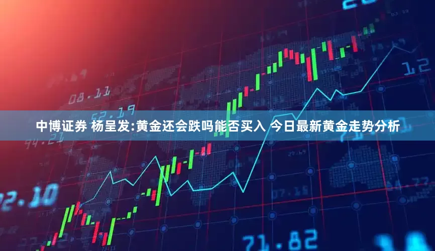 中博证券 杨呈发:黄金还会跌吗能否买入 今日最新黄金走势分析