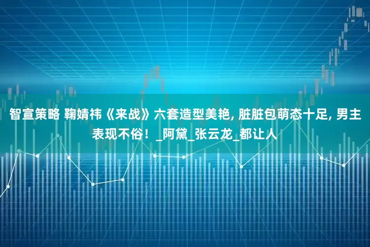 智宣策略 鞠婧祎《来战》六套造型美艳, 脏脏包萌态十足, 男主表现不俗！_阿黛_张云龙_都让人