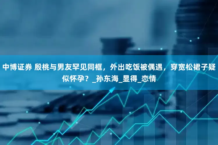 中博证券 殷桃与男友罕见同框，外出吃饭被偶遇，穿宽松裙子疑似怀孕？_孙东海_显得_恋情