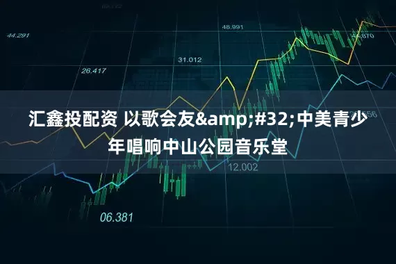 汇鑫投配资 以歌会友 中美青少年唱响中山公园音乐堂