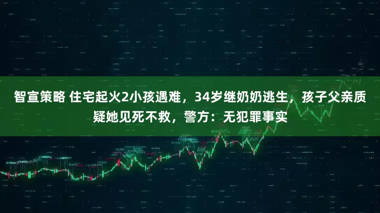 智宣策略 住宅起火2小孩遇难，34岁继奶奶逃生，孩子父亲质疑她见死不救，警方：无犯罪事实