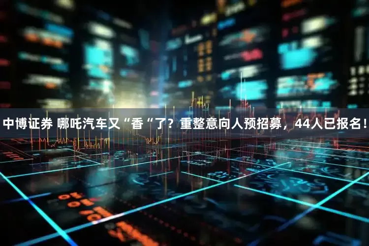 中博证券 哪吒汽车又“香“了？重整意向人预招募，44人已报名！