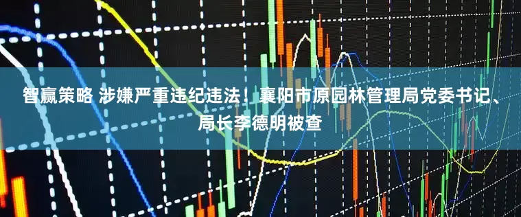 智赢策略 涉嫌严重违纪违法！襄阳市原园林管理局党委书记、局长李德明被查