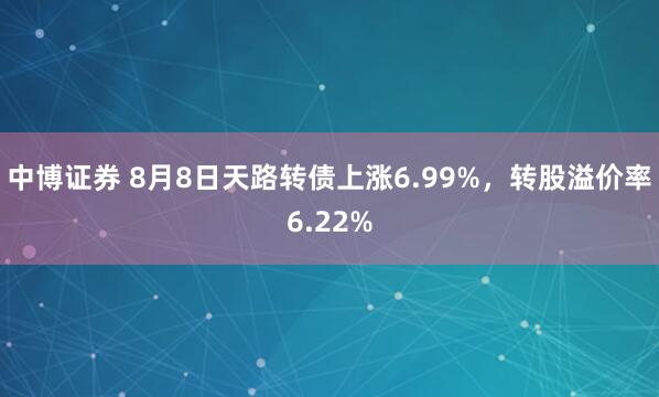 中博证券 8月8日天路转债上涨6.99%，转股溢价率6.22%