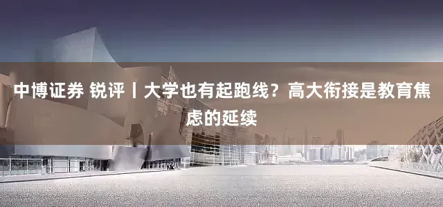 中博证券 锐评丨大学也有起跑线？高大衔接是教育焦虑的延续