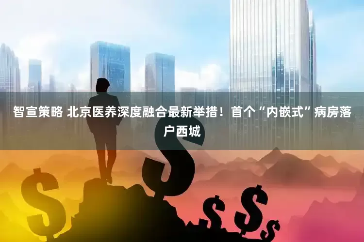 智宣策略 北京医养深度融合最新举措！首个“内嵌式”病房落户西城