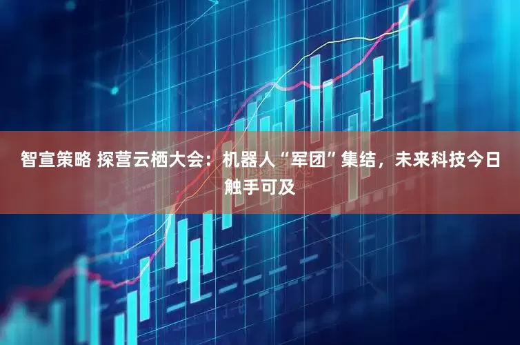 智宣策略 探营云栖大会：机器人“军团”集结，未来科技今日触手可及