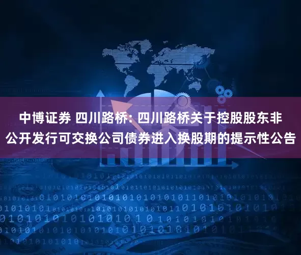 中博证券 四川路桥: 四川路桥关于控股股东非公开发行可交换公司债券进入换股期的提示性公告