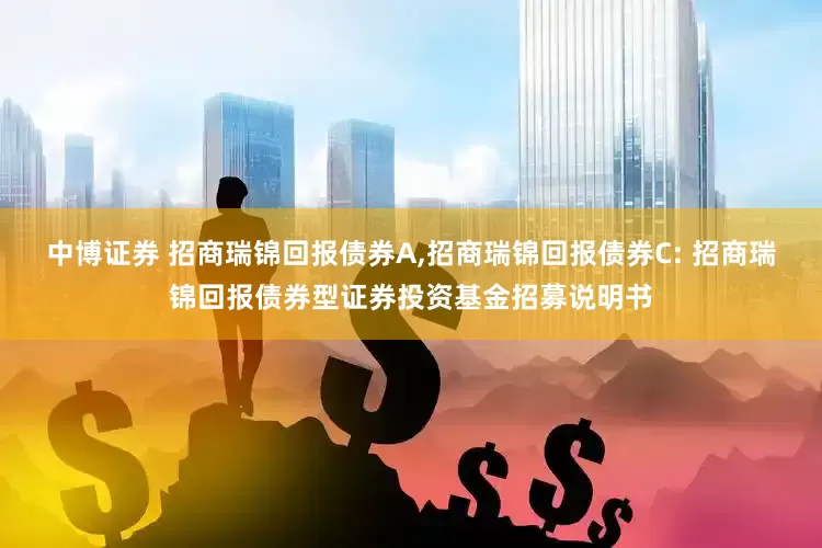 中博证券 招商瑞锦回报债券A,招商瑞锦回报债券C: 招商瑞锦回报债券型证券投资基金招募说明书