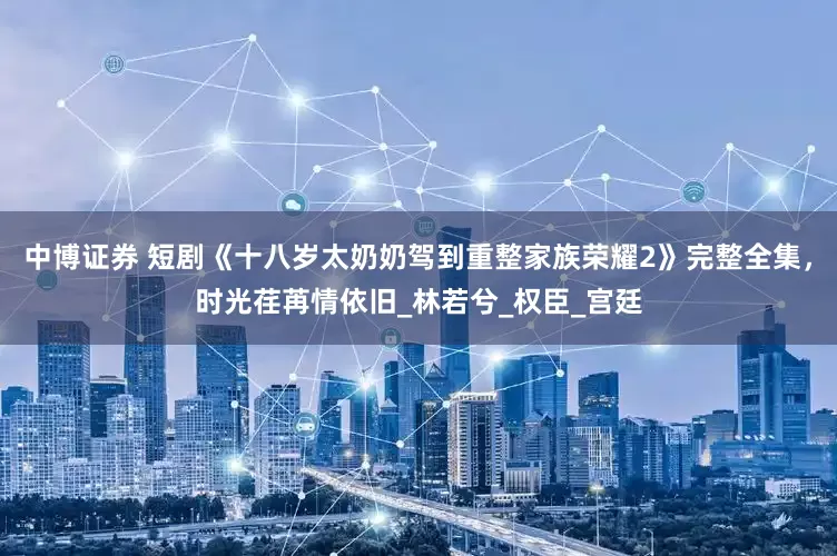 中博证券 短剧《十八岁太奶奶驾到重整家族荣耀2》完整全集，时光荏苒情依旧_林若兮_权臣_宫廷