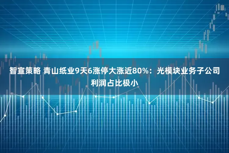 智宣策略 青山纸业9天6涨停大涨近80%：光模块业务子公司利润占比极小