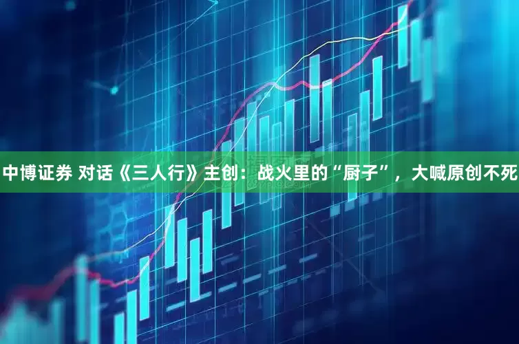 中博证券 对话《三人行》主创：战火里的“厨子”，大喊原创不死