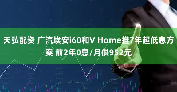天弘配资 广汽埃安i60和V Home推7年超低息方案 前2年0息/月供952元