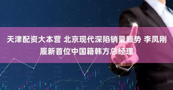 天津配资大本营 北京现代深陷销量颓势 李凤刚履新首位中国籍韩方总经理