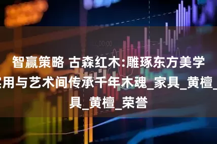智赢策略 古森红木:雕琢东方美学,在实用与艺术间传承千年木魂_家具_黄檀_荣誉