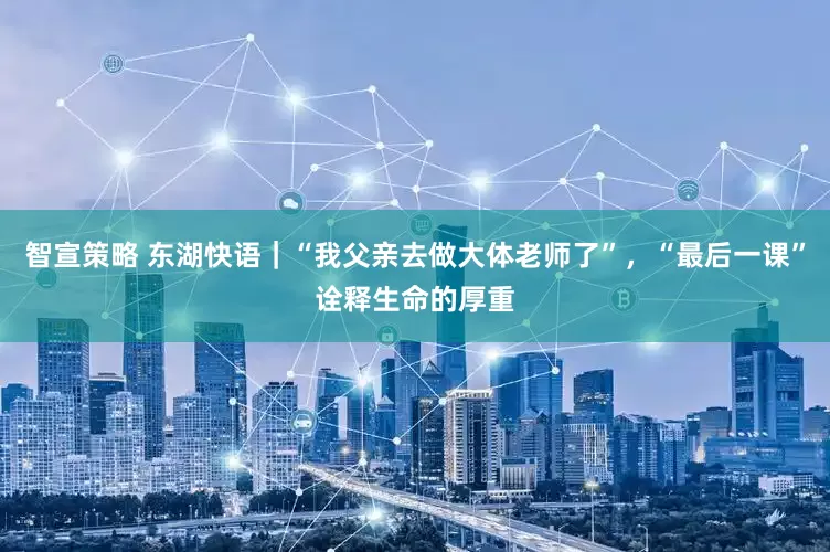 智宣策略 东湖快语｜“我父亲去做大体老师了”，“最后一课”诠释生命的厚重
