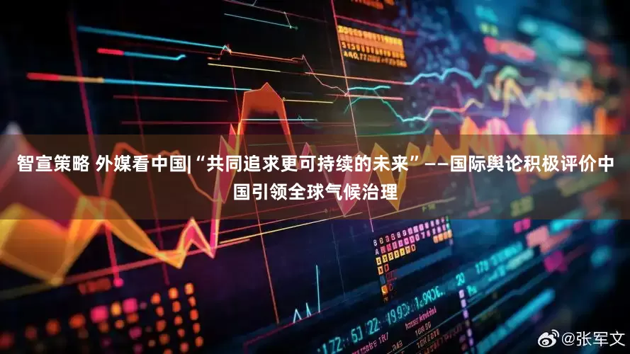 智宣策略 外媒看中国|“共同追求更可持续的未来”——国际舆论积极评价中国引领全球气候治理