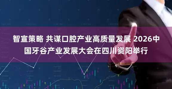 智宣策略 共谋口腔产业高质量发展 2026中国牙谷产业发展大会在四川资阳举行