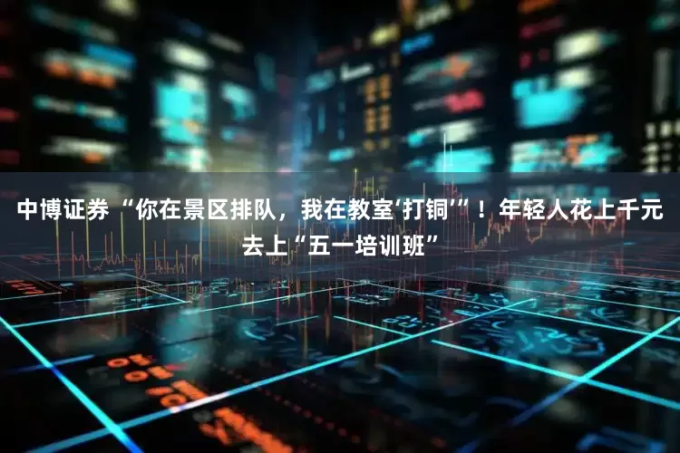 中博证券 “你在景区排队，我在教室‘打铜’”！年轻人花上千元去上“五一培训班”