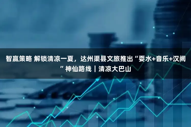 智赢策略 解锁清凉一夏，达州渠县文旅推出“耍水+音乐+汉阙”神仙路线｜清凉大巴山
