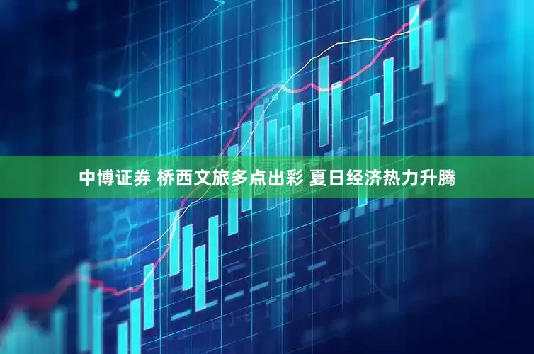 中博证券 桥西文旅多点出彩 夏日经济热力升腾